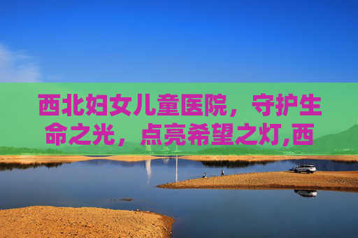 西北妇女儿童医院，守护生命之光，点亮希望之灯,西北妇女儿童医院官网