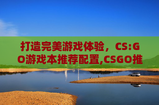 打造完美游戏体验，CS:GO游戏本推荐配置,CSGO推荐游戏本