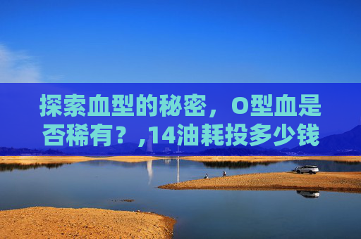 探索血型的秘密，O型血是否稀有？,14油耗投多少钱一公里
