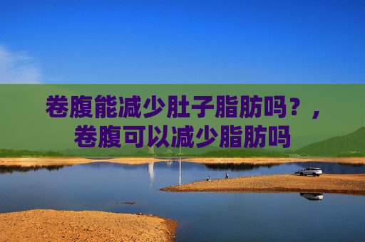 卷腹能减少肚子脂肪吗？,卷腹可以减少脂肪吗