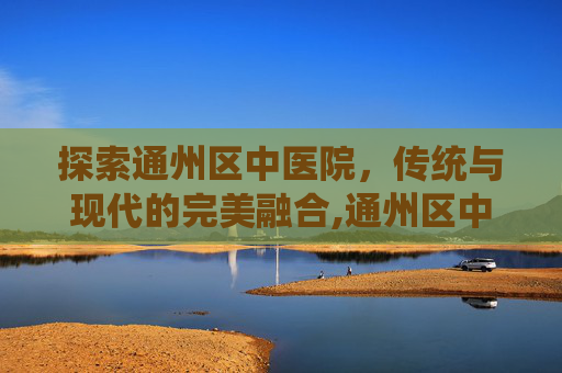 探索通州区中医院，传统与现代的完美融合,通州区中医院搬迁了吗