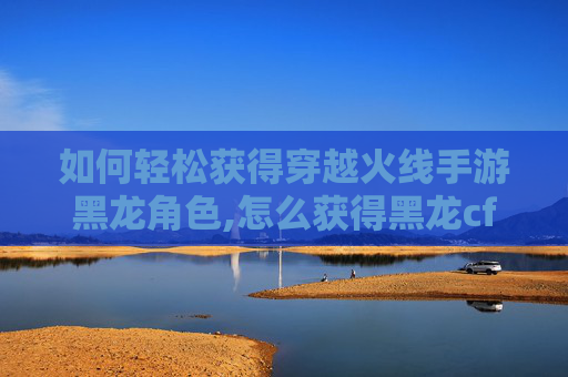 如何轻松获得穿越火线手游黑龙角色,怎么获得黑龙cf手游点券