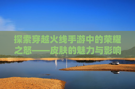 探索穿越火线手游中的荣耀之怒——皮肤的魅力与影响,cf荣耀之怒皮肤怎么获得