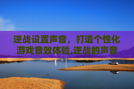逆战设置声音,打造个性化游戏音效体验,逆战的声音 逆战设置声音,打造个性化游戏音效体验,逆战的声音