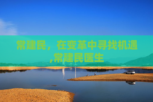 常建民,在变革中寻找机遇,常建民医生 常建民,在变革中寻找机遇,常建民医生