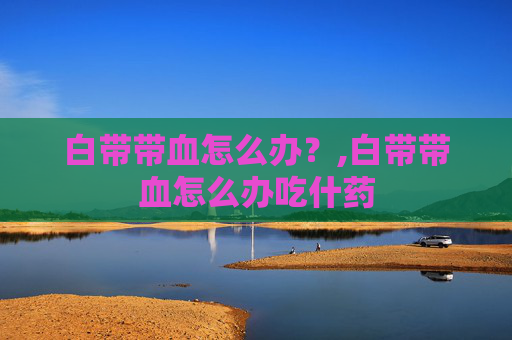 白带带血怎么办?,白带带血怎么办吃什药 白带带血怎么办?,白带带血怎么办吃什药