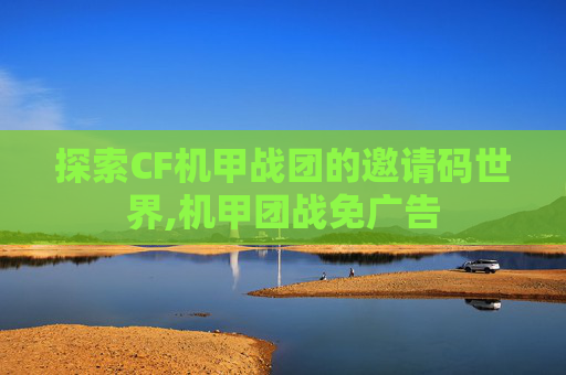 探索CF机甲战团的邀请码世界,机甲团战免广告 探索CF机甲战团的邀请码世界,机甲团战免广告