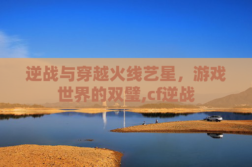 逆战与穿越火线艺星，游戏世界的双璧,cf逆战