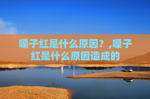 嗓子红是什么原因?,嗓子红是什么原因造成的 嗓子红是什么原因?,嗓子红是什么原因造成的