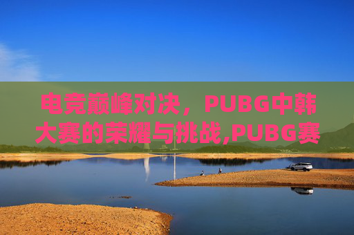 电竞巅峰对决,PUBG中韩大赛的荣耀与挑战,PUBG赛事韩国社媒更新 电竞巅峰对决,PUBG中韩大赛的荣耀与挑战,PUBG赛事韩国社媒更新