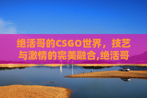 绝活哥的CSGO世界,技艺与激情的完美融合,绝活哥是什么意思 绝活哥的CSGO世界,技艺与激情的完美融合,绝活哥是什么意思