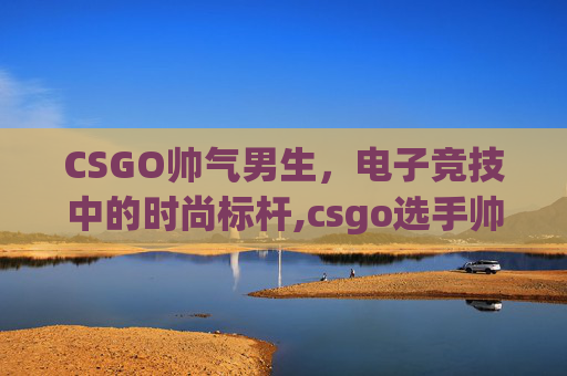 CSGO帅气男生,电子竞技中的时尚标杆,csgo选手帅照 CSGO帅气男生,电子竞技中的时尚标杆,csgo选手帅照
