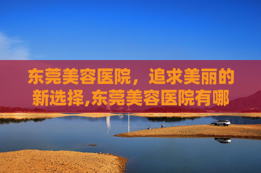 东莞美容医院,追求美丽的新选择,东莞美容医院有哪些 东莞美容医院,追求美丽的新选择,东莞美容医院有哪些