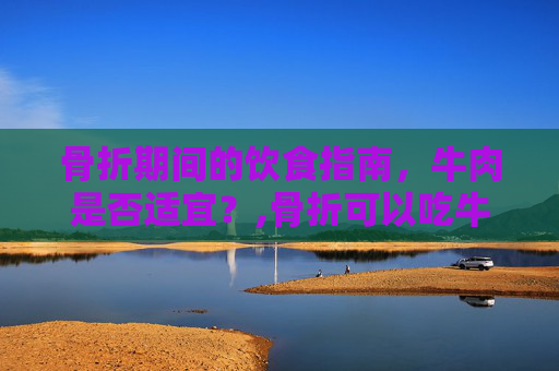 骨折期间的饮食指南，牛肉是否适宜？,骨折可以吃牛肉吗有影响吗