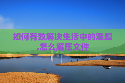 如何有效解决生活中的难题,怎么解压文件 如何有效解决生活中的难题,怎么解压文件