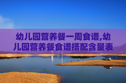 幼儿园营养餐一周食谱,幼儿园营养餐食谱搭配含量表