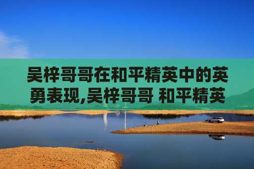 吴梓哥哥在和平精英中的英勇表现,吴梓哥哥 和平精英是谁 吴梓哥哥在和平精英中的英勇表现,吴梓哥哥 和平精英是谁