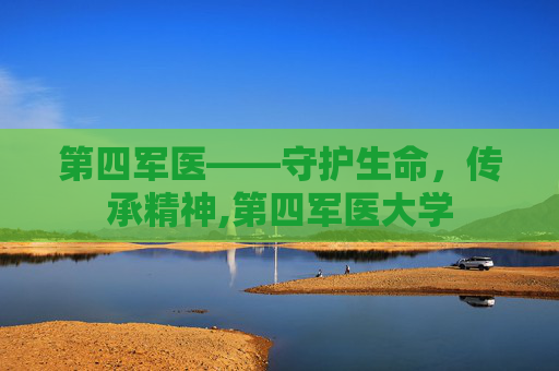 第四军医——守护生命,传承精神,第四军医大学 第四军医——守护生命,传承精神,第四军医大学