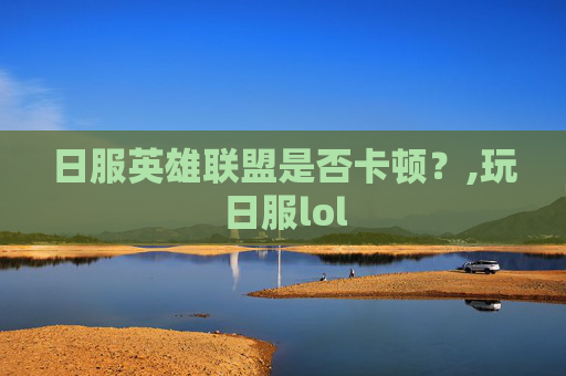 日服英雄联盟是否卡顿?,玩日服lol 日服英雄联盟是否卡顿?,玩日服lol