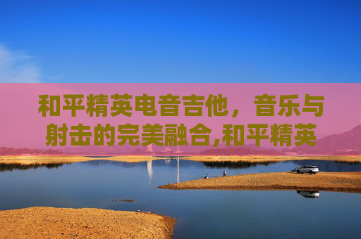 和平精英电音吉他,音乐与射击的完美融合,和平精英吉他歌曲 和平精英电音吉他,音乐与射击的完美融合,和平精英吉他歌曲