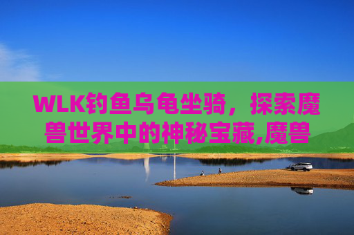 WLK钓鱼乌龟坐骑,探索魔兽世界中的神秘宝藏,魔兽乌龟坐骑哪里钓到 WLK钓鱼乌龟坐骑,探索魔兽世界中的神秘宝藏,魔兽乌龟坐骑哪里钓到