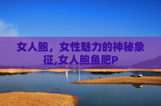 女人鲍，女性魅力的神秘象征,女人鲍鱼肥P