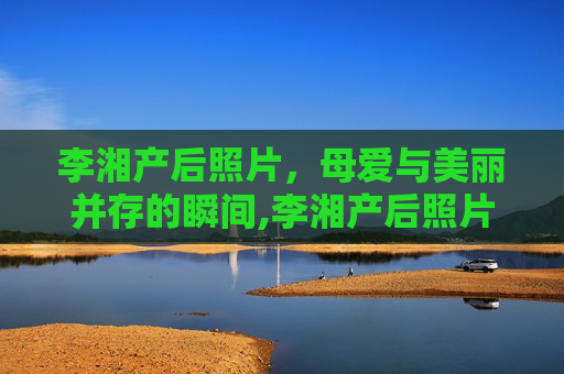 李湘产后照片，母爱与美丽并存的瞬间,李湘产后照片大全