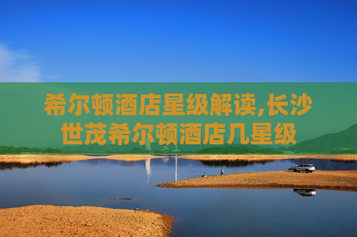 希尔顿酒店星级解读,长沙世茂希尔顿酒店几星级