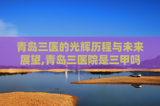青岛三医的光辉历程与未来展望,青岛三医院是三甲吗