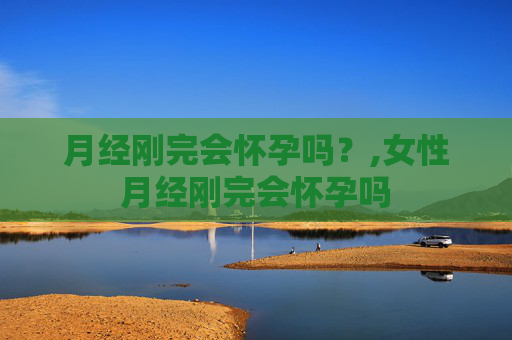 月经刚完会怀孕吗？,女性月经刚完会怀孕吗