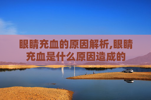 眼睛充血的原因解析,眼睛充血是什么原因造成的