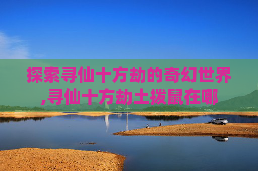 探索寻仙十方劫的奇幻世界,寻仙十方劫土拨鼠在哪