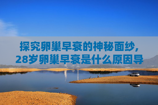 探究卵巢早衰的神秘面纱,28岁卵巢早衰是什么原因导致的