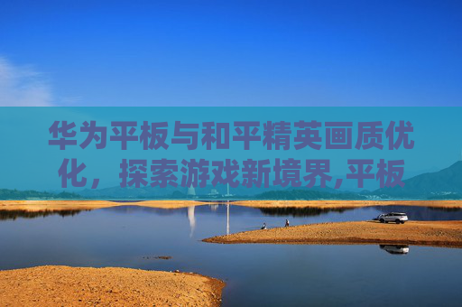 华为平板与和平精英画质优化，探索游戏新境界,平板和平精英画质华为怎么设置