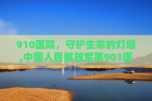 910医院,守护生命的灯塔,中国人民解放军第901医院下午几点上班 910医院,守护生命的灯塔,中国人民解放军第901医院下午几点上班