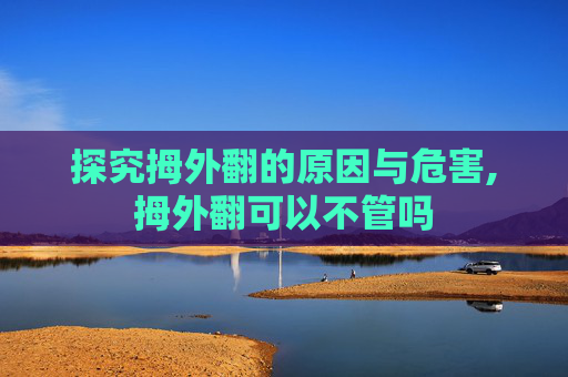 探究拇外翻的原因与危害,拇外翻可以不管吗