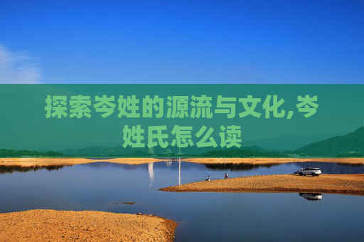 探索岑姓的源流与文化,岑姓氏怎么读