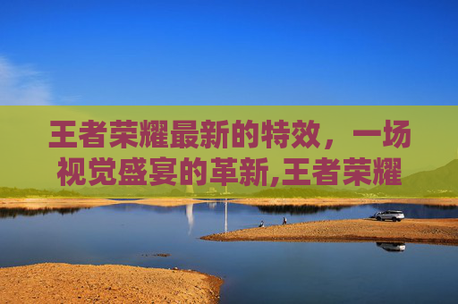 王者荣耀最新的特效，一场视觉盛宴的革新,王者荣耀最新的特效皮肤