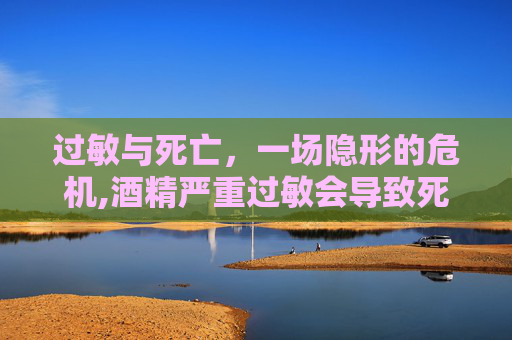 过敏与死亡，一场隐形的危机,酒精严重过敏会导致死亡吗
