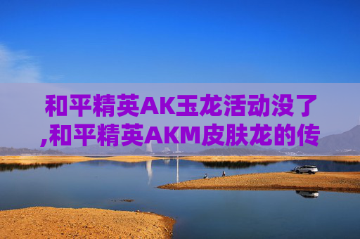 和平精英AK玉龙活动没了,和平精英AKM皮肤龙的传人绝版了吗
