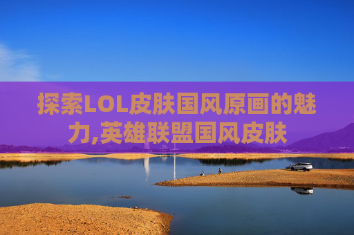 探索LOL皮肤国风原画的魅力,英雄联盟国风皮肤
