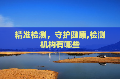 精准检测,守护健康,检测机构有哪些 精准检测,守护健康,检测机构有哪些