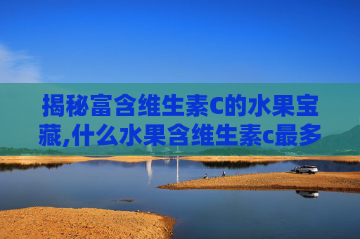 揭秘富含维生素C的水果宝藏,什么水果含维生素c最多 揭秘富含维生素C的水果宝藏,什么水果含维生素c最多