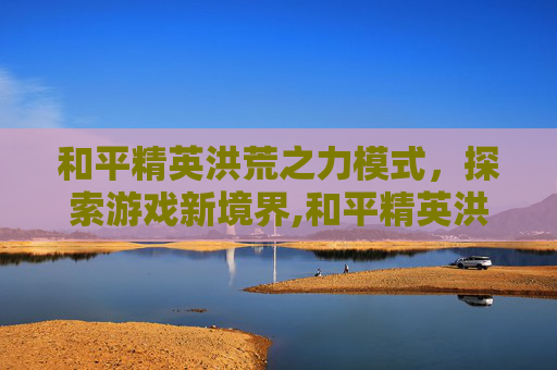 和平精英洪荒之力模式，探索游戏新境界,和平精英洪荒之力模式攻略