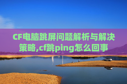 CF电脑跳屏问题解析与解决策略,cf跳ping怎么回事
