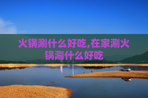 火锅涮什么好吃,在家涮火锅涮什么好吃
