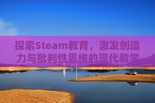 探索Steam教育，激发创造力与批判性思维的现代教学法,steam教育的优点和缺点