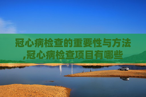 冠心病检查的重要性与方法,冠心病检查项目有哪些