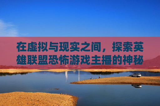 在虚拟与现实之间,探索英雄联盟恐怖游戏主播的神秘世界,lol恐怖游戏主播有哪些 在虚拟与现实之间,探索英雄联盟恐怖游戏主播的神秘世界,lol恐怖游戏主播有哪些