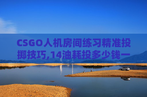CSGO人机房间练习精准投掷技巧,14油耗投多少钱一公里 CSGO人机房间练习精准投掷技巧,14油耗投多少钱一公里